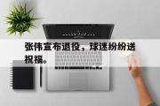 乐鱼体育下载-张伟宣布退役，球迷纷纷送祝福。