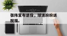 乐鱼体育下载-张伟宣布退役，球迷纷纷送祝福。