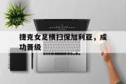 乐鱼-捷克女足横扫保加利亚，成功晋级